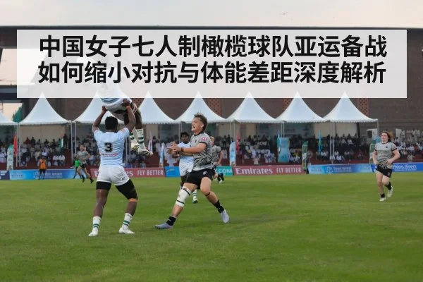 中国女子七人制橄榄球队亚运备战如何缩小对抗与体能差距深度解析