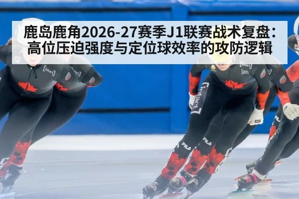 鹿岛鹿角2026-27赛季J1联赛战术复盘：高位压迫强度与定位球效率的攻防逻辑